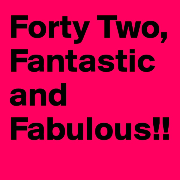 Forty Two,
Fantastic and Fabulous!! 