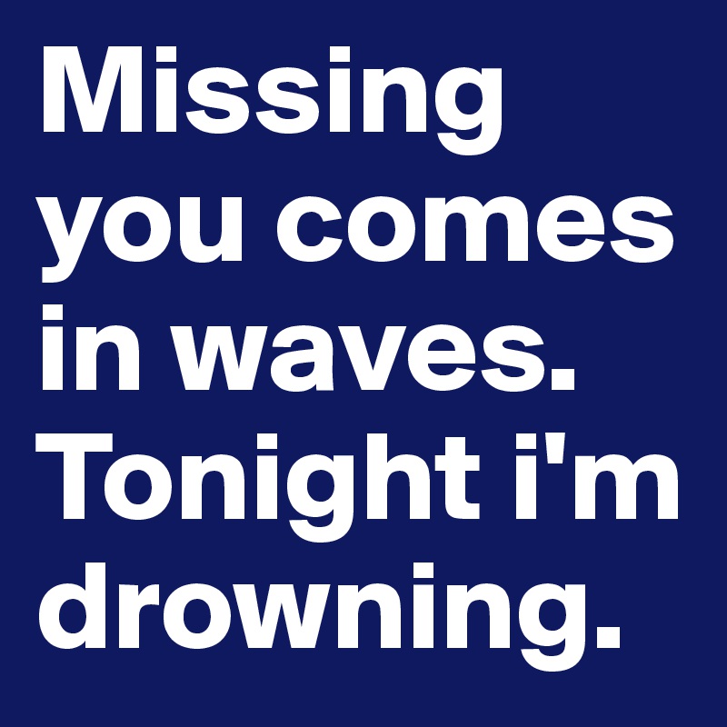 Missing you comes in waves.
Tonight i'm drowning.