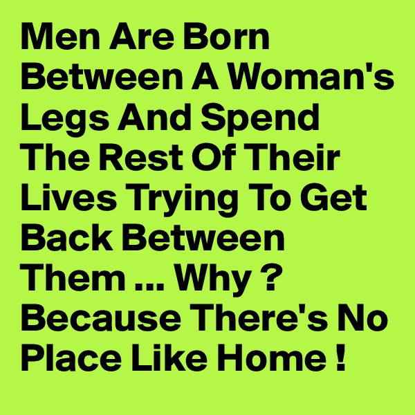 Men Are Born Between A Woman's Legs And Spend The Rest Of Their Lives Trying To Get Back Between Them ... Why ? Because There's No Place Like Home !