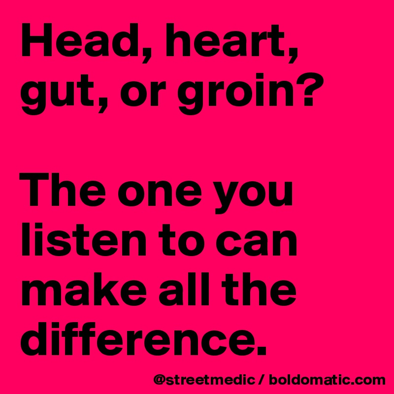 Head, heart, gut, or groin?

The one you listen to can make all the difference.