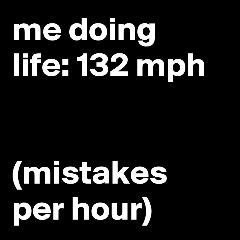 me doing life: 132 mph


(mistakes per hour)