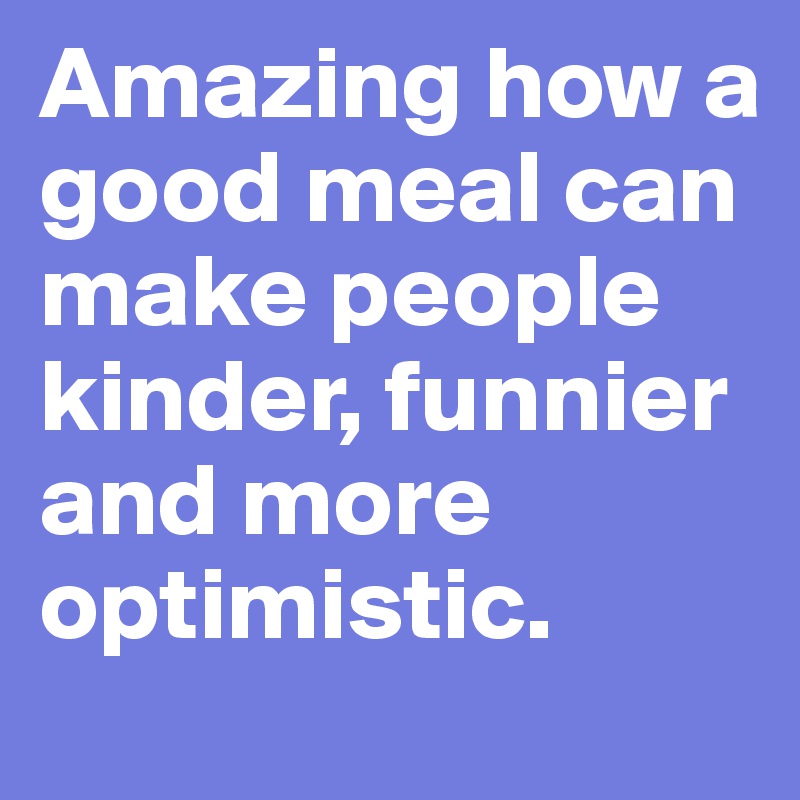 Amazing how a good meal can make people kinder, funnier and more optimistic.