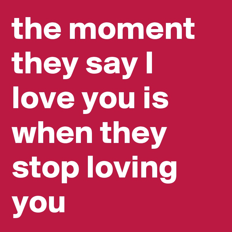 the moment they say I love you is when they stop loving you