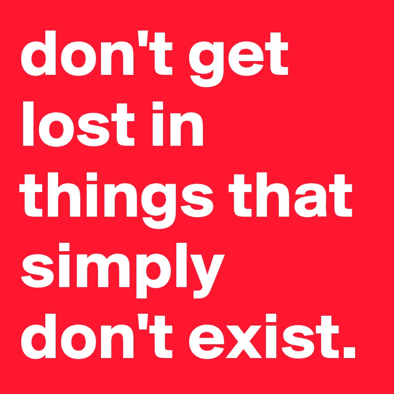 don't get lost in things that simply don't exist.