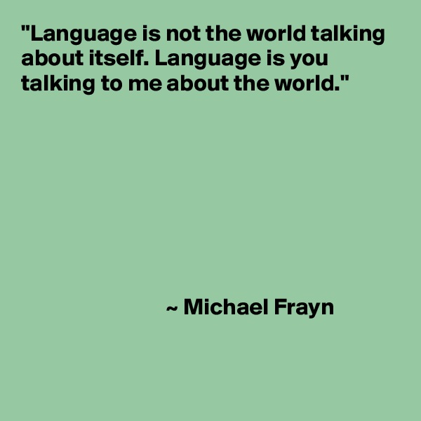 "Language is not the world talking about itself. Language is you talking to me about the world."








                               ~ Michael Frayn


