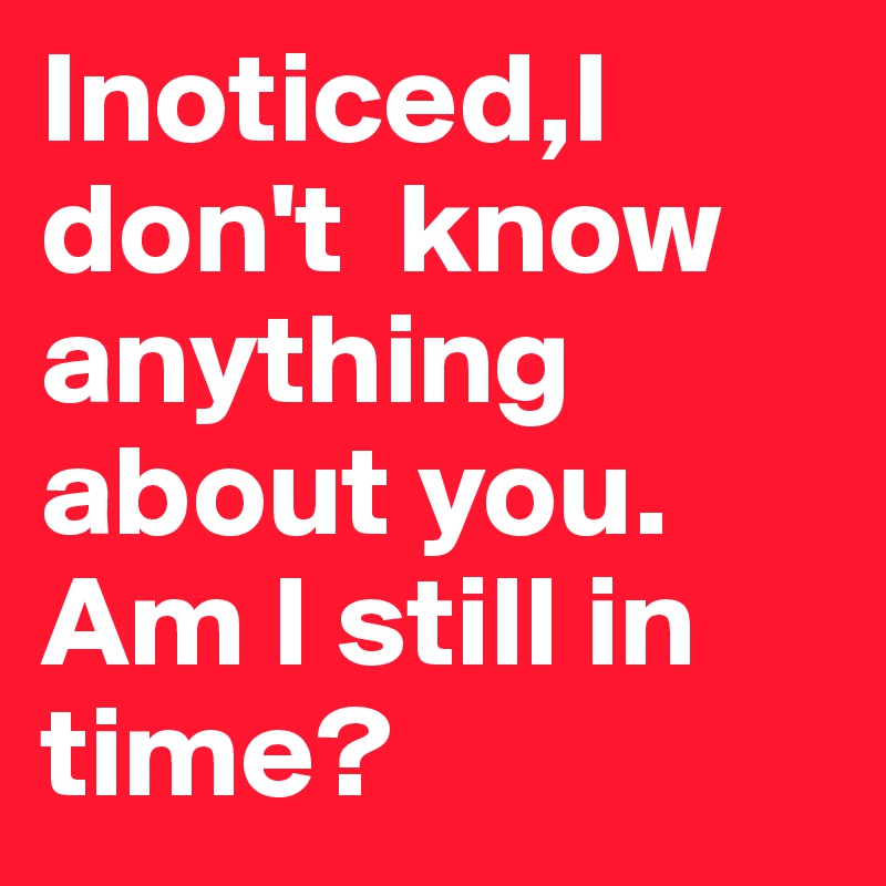Inoticed,I don't  know anything about you.
Am I still in time?