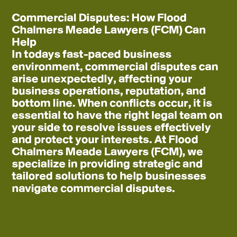 Commercial Disputes: How Flood Chalmers Meade Lawyers (FCM) Can Help
In todays fast-paced business environment, commercial disputes can arise unexpectedly, affecting your business operations, reputation, and bottom line. When conflicts occur, it is essential to have the right legal team on your side to resolve issues effectively and protect your interests. At Flood Chalmers Meade Lawyers (FCM), we specialize in providing strategic and tailored solutions to help businesses navigate commercial disputes.
