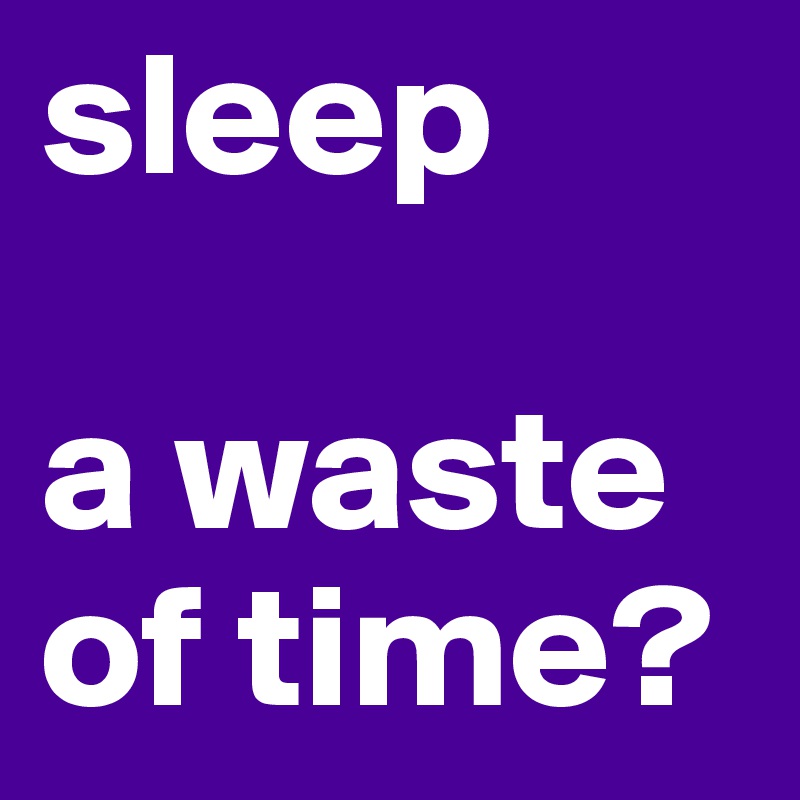 sleep 

a waste of time?