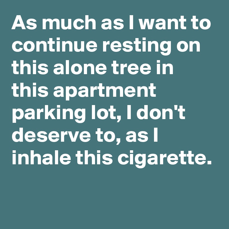 As much as I want to continue resting on this alone tree in this apartment parking lot, I don't deserve to, as I inhale this cigarette. 

