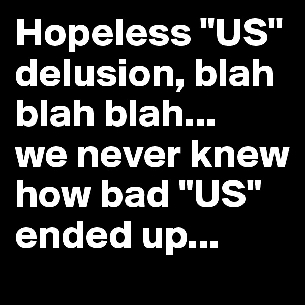 Hopeless "US" delusion, blah blah blah...
we never knew how bad "US" ended up...