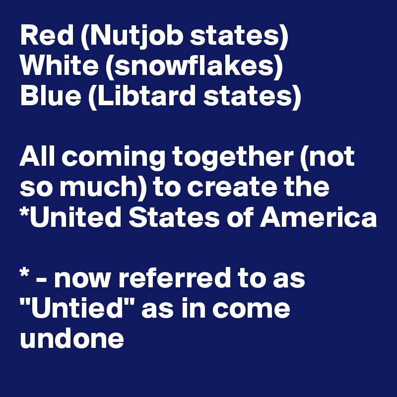 Red (Nutjob states)
White (snowflakes)
Blue (Libtard states)

All coming together (not so much) to create the *United States of America

* - now referred to as "Untied" as in come undone