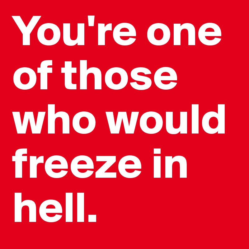 You're one of those who would freeze in hell.