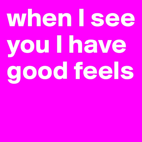 when I see you I have good feels

