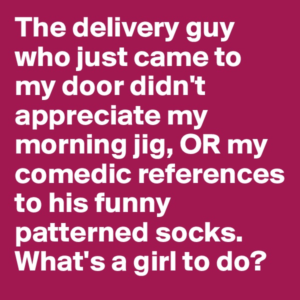 The delivery guy who just came to my door didn't appreciate my morning jig, OR my comedic references to his funny patterned socks. 
What's a girl to do?