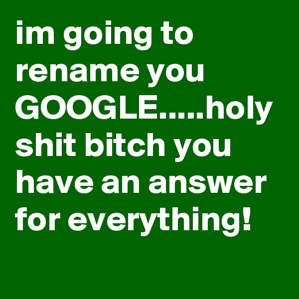 im going to rename you GOOGLE.....holy shit bitch you have an answer for everything! 