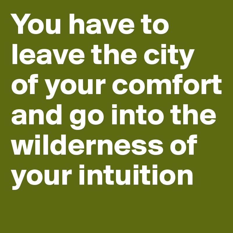 You have to leave the city of your comfort and go into the wilderness of your intuition
