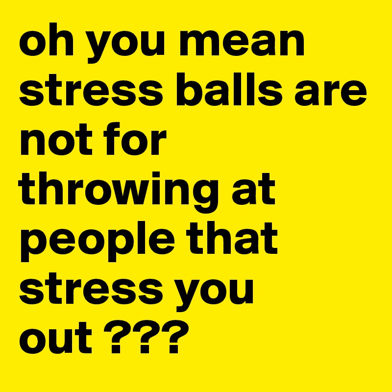 oh you mean stress balls are not for throwing at people that stress you out ???