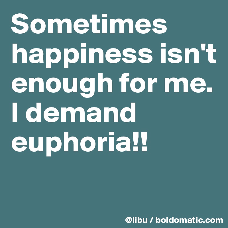 Sometimes happiness isn't enough for me. I demand euphoria!!
