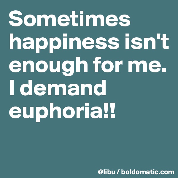 Sometimes happiness isn't enough for me. I demand euphoria!!
