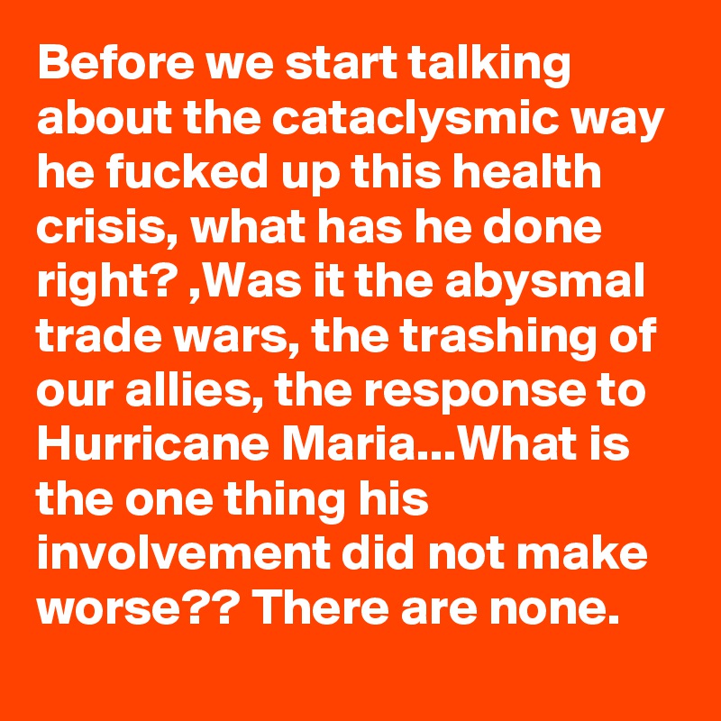Before we start talking about the cataclysmic way he fucked up this health crisis, what has he done right? ,Was it the abysmal trade wars, the trashing of our allies, the response to Hurricane Maria...What is the one thing his involvement did not make worse?? There are none.