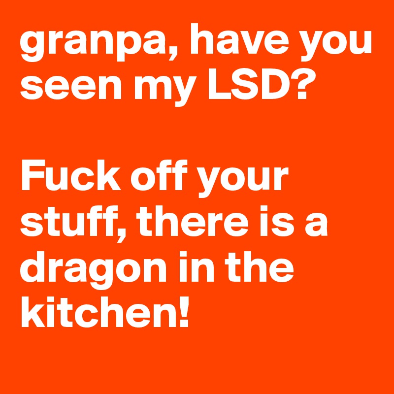 granpa, have you seen my LSD?

Fuck off your stuff, there is a dragon in the kitchen! 