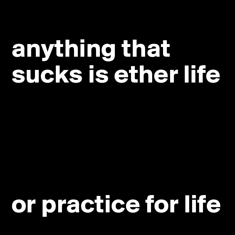 
anything that sucks is ether life




or practice for life