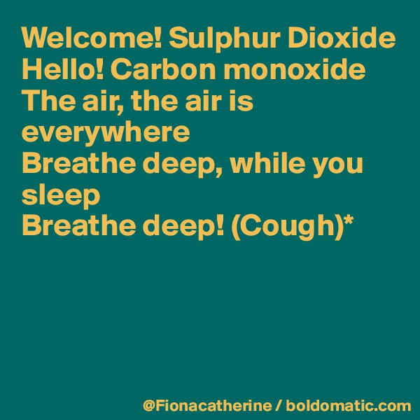 Welcome! Sulphur Dioxide
Hello! Carbon monoxide
The air, the air is 
everywhere
Breathe deep, while you
sleep
Breathe deep! (Cough)*





