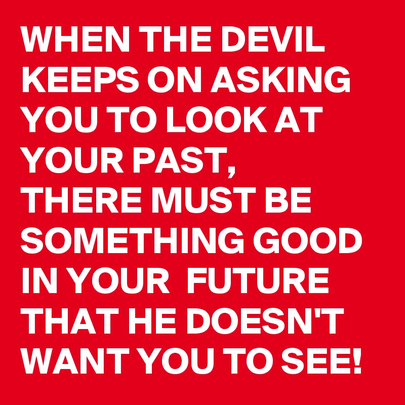 WHEN THE DEVIL KEEPS ON ASKING YOU TO LOOK AT YOUR PAST, 
THERE MUST BE SOMETHING GOOD  IN YOUR  FUTURE THAT HE DOESN'T WANT YOU TO SEE!