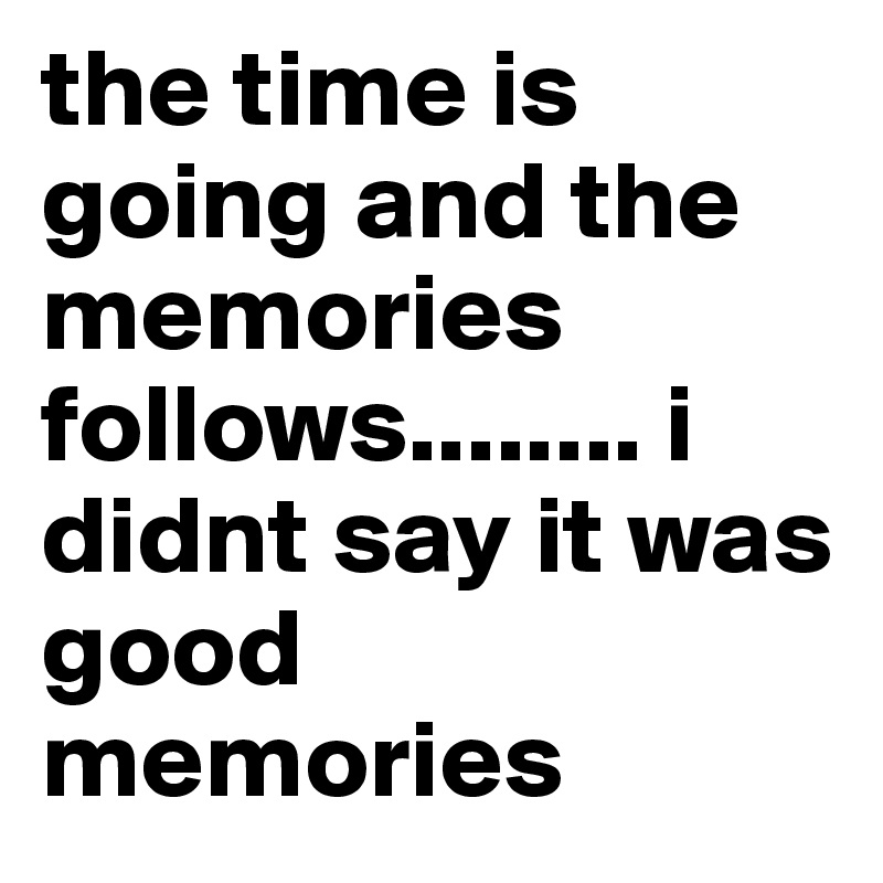 the time is going and the memories follows........ i didnt say it was good memories