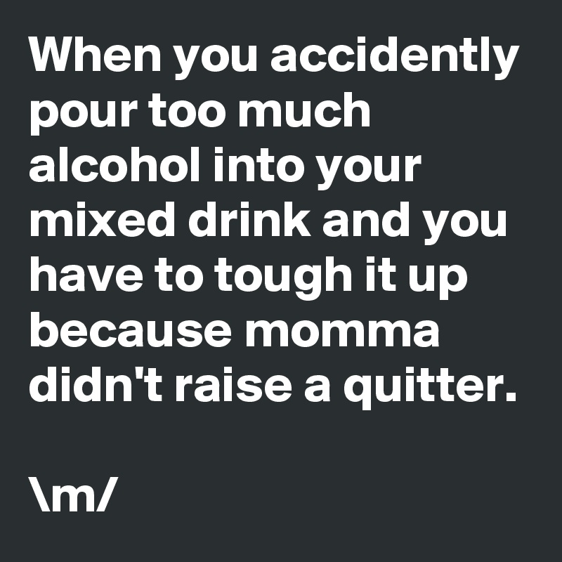 When you accidently pour too much alcohol into your mixed drink and you have to tough it up because momma didn't raise a quitter.

\m/