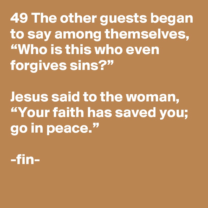 49 The other guests began to say among themselves, “Who is this who even forgives sins?”

Jesus said to the woman, “Your faith has saved you; go in peace.”

-fin-