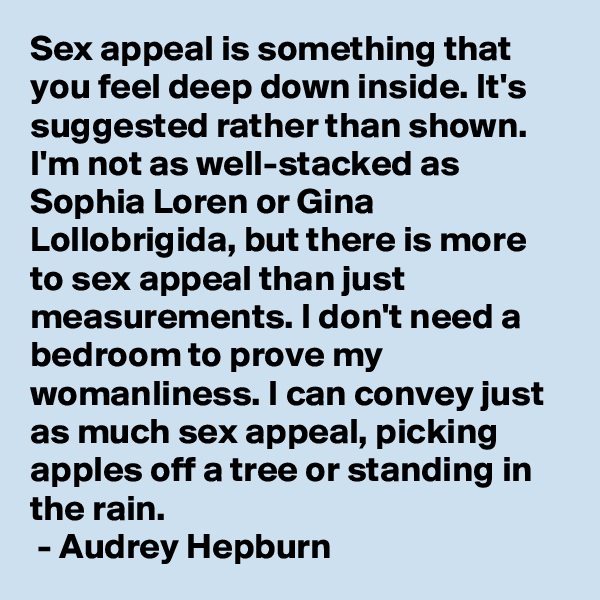 Sex appeal is something that you feel deep down inside. It's suggested rather than shown. I'm not as well-stacked as Sophia Loren or Gina Lollobrigida, but there is more to sex appeal than just measurements. I don't need a bedroom to prove my womanliness. I can convey just as much sex appeal, picking apples off a tree or standing in the rain.
 - Audrey Hepburn