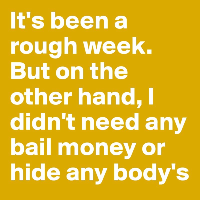It's been a rough week.
But on the other hand, I didn't need any bail money or hide any body's
