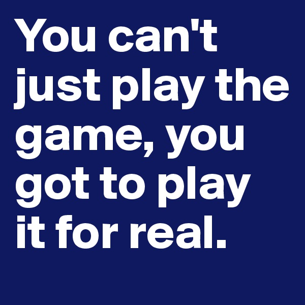 You can't just play the game, you got to play it for real. 