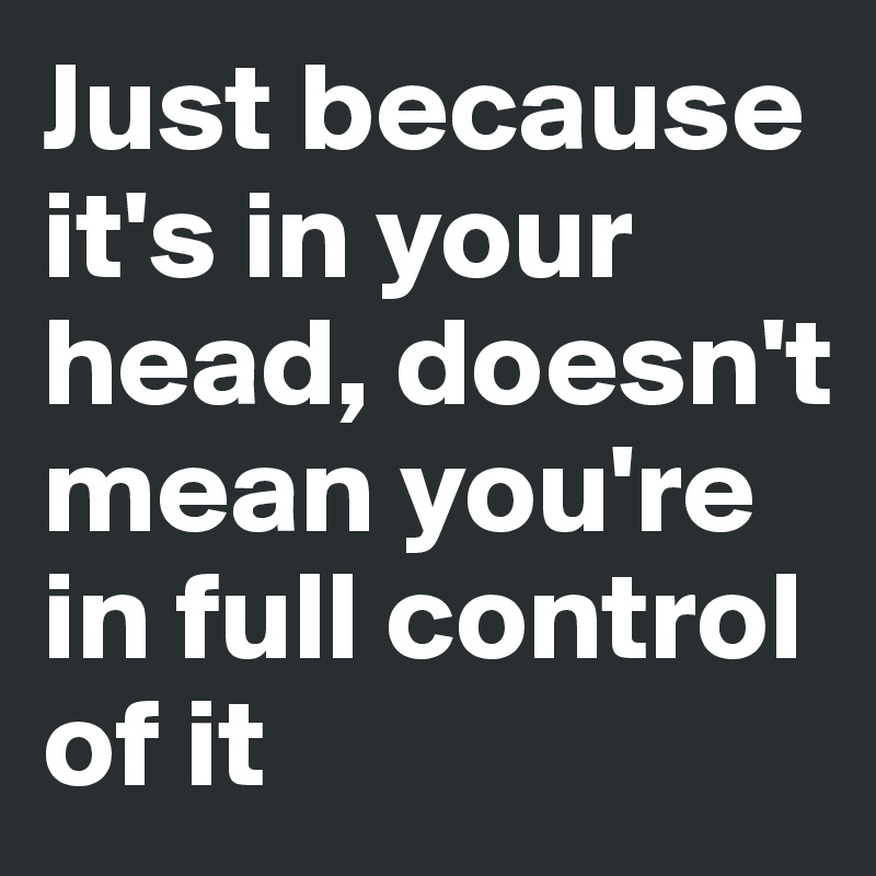 Just because it's in your head, doesn't mean you're in full control of it 
