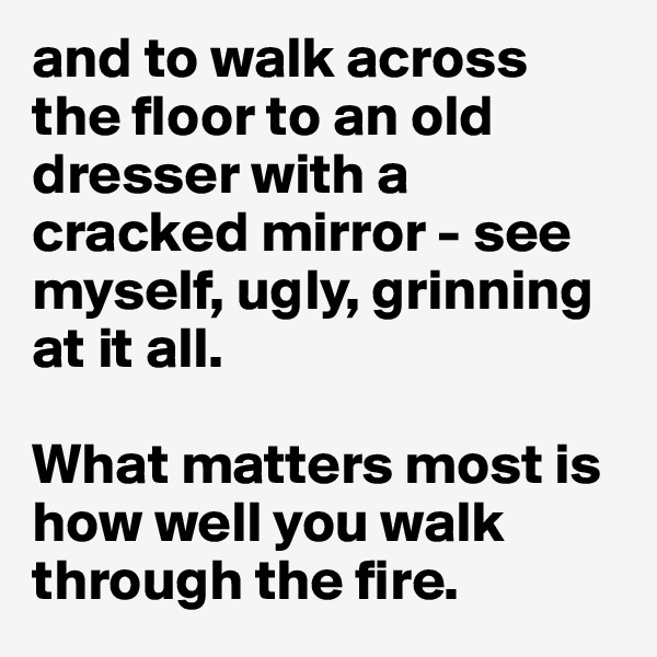 and to walk across the floor to an old dresser with a cracked mirror - see myself, ugly, grinning at it all.

What matters most is how well you walk through the fire.