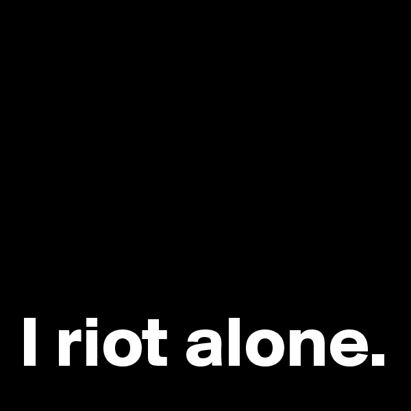 

 

I riot alone. 