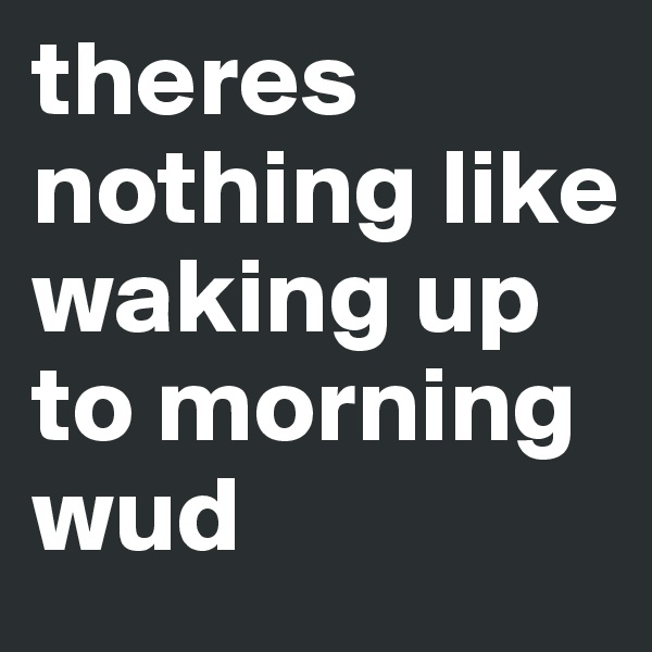 theres nothing like waking up to morning wud