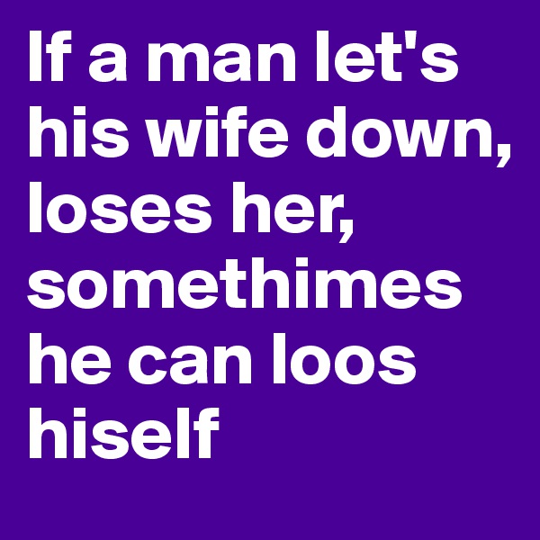 If a man let's his wife down, loses her, somethimes he can loos  hiself 