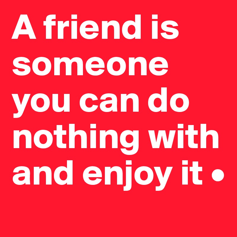 A friend is someone you can do nothing with and enjoy it •