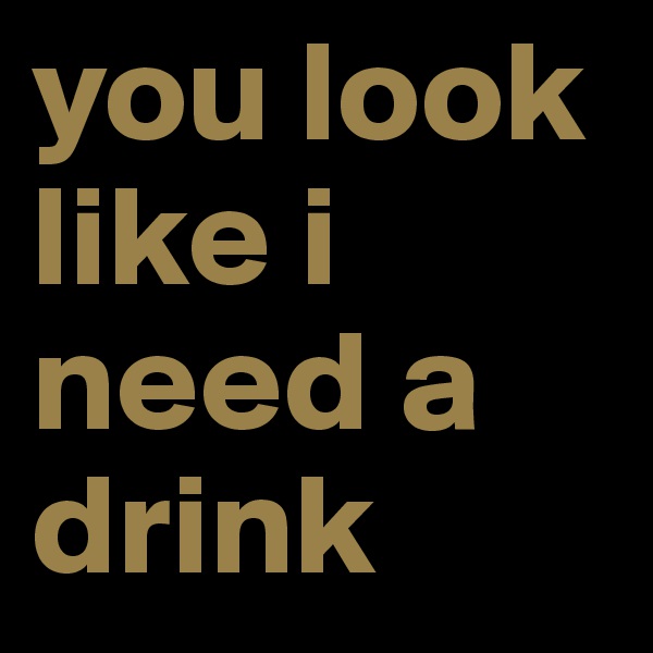 you look like i need a drink