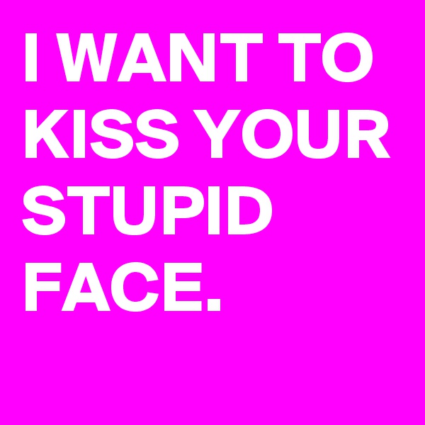 I WANT TO KISS YOUR STUPID FACE.