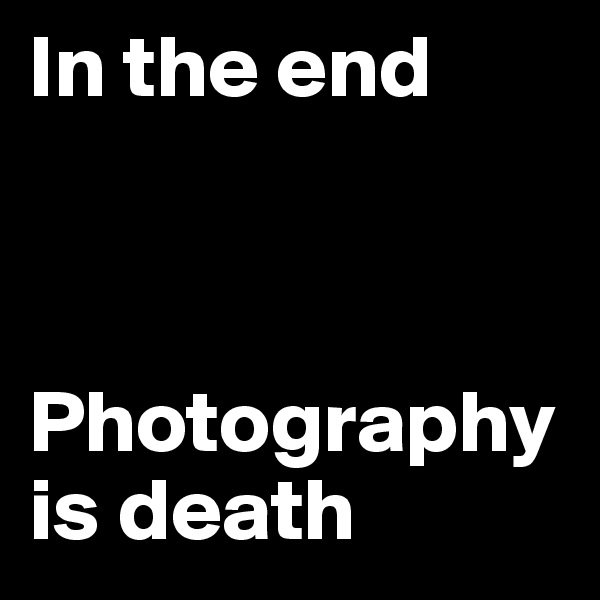 In the end 



Photography is death