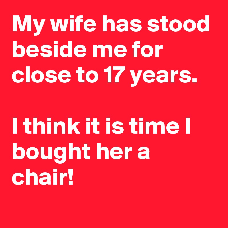 My wife has stood beside me for close to 17 years.

I think it is time I bought her a chair! 