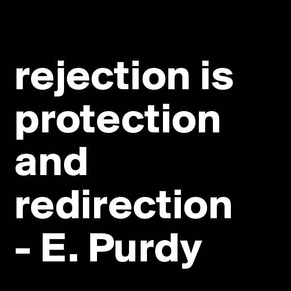
rejection is protection and redirection 
- E. Purdy