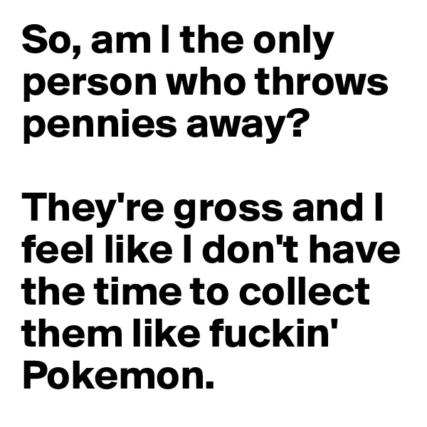 So, am I the only person who throws pennies away?

They're gross and I feel like I don't have the time to collect them like fuckin' Pokemon.