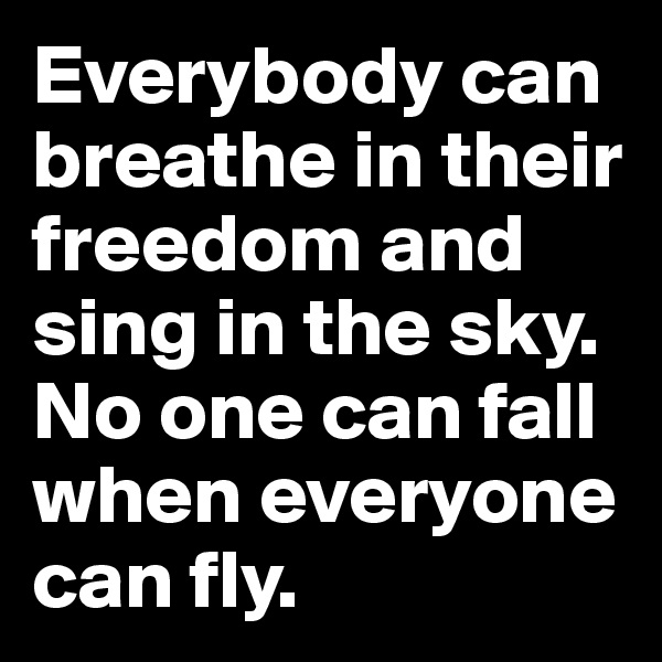Everybody can breathe in their freedom and sing in the sky.  No one can fall when everyone can fly.