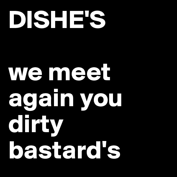 DISHE'S

we meet again you dirty bastard's 