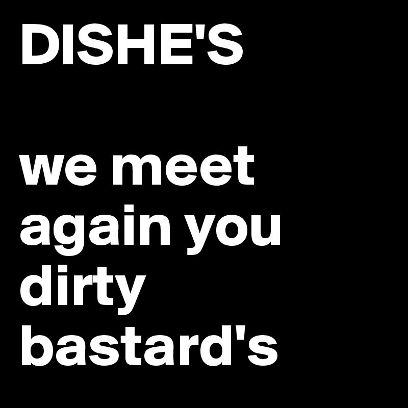 DISHE'S

we meet again you dirty bastard's 