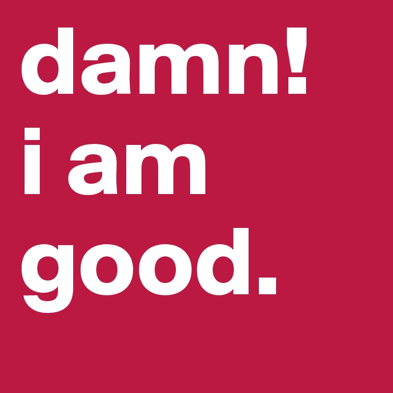 damn!
i am good.